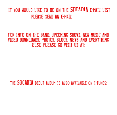  If you would like to be on the SOCADIA e-mail list please send an e-mail HERE



FOR INFO ON THE BAND, UPCOMING SHOWS, new MUSIC AND VIDEO DOWNLOADS, PHOTOS, BLOGS, NEWS AND EVERYTHING ELSE PLEASE GO VISIT US AT:







the Socadia debut album is also available on i-tunes: